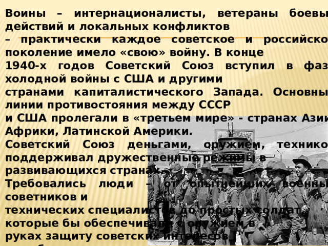 Воины – интернационалисты, ветераны боевых действий и локальных конфликтов – практически каждое советское и российское поколение имело «свою» войну. В конце 1940-х годов Советский Союз вступил в фазу холодной войны с США и другими странами капиталистического Запада. Основные линии противостояния между СССР и США пролегали в «третьем мире» - странах Азии, Африки, Латинской Америки. Советский Союз деньгами, оружием, техникой поддерживал дружественные режимы в развивающихся странах. Требовались люди – от опытнейших военных советников и технических специалистов до простых солдат, которые бы обеспечивали с оружием в руках защиту советских интересов за рубежом. 