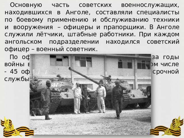 Основную  часть  советских  военнослужащих,  находившихся  в  Анголе,  составляли специалисты  по  боевому  применению  и  обслуживанию  техники  и  вооружения  – офицеры  и прапорщики.  В Анголе  служили  лётчики,  штабные  работники.  При  каждом ангольском  подразделении  находился советский  офицер  –  военный  советник. По  официальным  данным,  потери  СССР  за  годы  войны  в  Анголе  составили  54 человека,  в  том  числе  -  45  офицеров,  5  прапорщиков,  2  солдата  срочной  службы  и  двое служащих. 