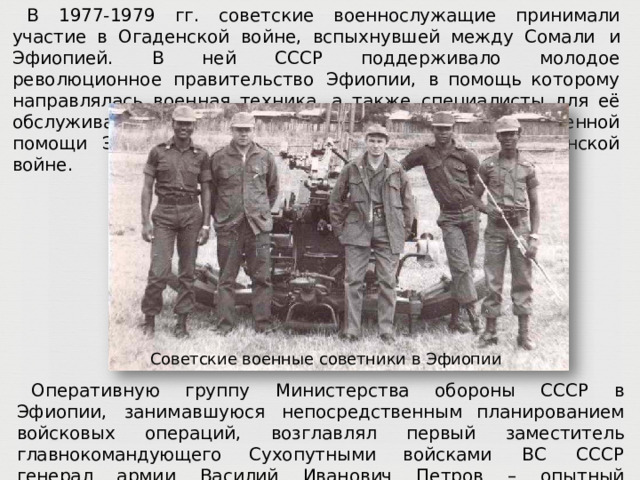 В  1977- 1979  гг.  советские  военнослужащие принимали участие в  Огаденской  войне,  вспыхнувшей  между Сомали  и  Эфиопией.  В  ней  СССР  поддерживало  молодое  революционное  правительство  Эфиопии,  в помощь  которому  направлялась  военная  техника,  а  также  специалисты  для  её  обслуживания.  Благодаря советской  и кубинской  военной  помощи  Эфиопии  удалось  одержать  победу  в  Огаденской  войне. Советские  военные  советники  в  Эфиопии Оперативную  группу  Министерства  обороны  СССР  в  Эфиопии,  занимавшуюся  непосредственным планированием  войсковых  операций,  возглавлял  первый  заместитель  главнокомандующего  Сухопутными войсками  ВС  СССР  генерал  армии  Василий  Иванович  Петров  –  опытный  военачальник,  участник Великой  Отечественной  войны,  впоследствии  в 1983  г.  получивший  звание  Маршала  Советского Союза. 