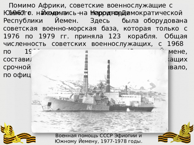 Помимо  Африки,  советские  военнослужащие  с  1967  г.  находились  на  территории Южного  Йемена  –  Народно- Демократической  Республики  Йемен.  Здесь  была оборудована  советская  военно- морская  база,  которая  только  с  1976  по  1979  гг.  приняла 123  корабля.  Общая  численность  советских  военнослужащих,  с  1968  по  1991  годы служивших  в  Южном  Йемене,  составила  5  245  человек,  причём,  военнослужащих  срочной службы  за  все  это  время  в  НДРЙ  побывало,  по официальным  данным,  213  человек. Военная  помощь  СССР  Эфиопии  и Южному  Йемену,  1977- 1978  годы. Фото  А.  Г.Баранова 