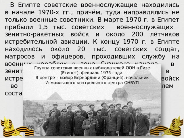 В  Египте  советские  военнослужащие  находились  в  начале  1970- х  гг.,  причём,  туда направлялись  не только  военные  советники.  В  марте 1970 г.  в  Египет  прибыли  1,5 тыс. советских  военнослужащих  зенитно- ракетных  войск  и  около  200  лётчиков истребительной  авиации.  К  концу  1970  г.  в  Египте  находилось  около  20  тыс.  советских солдат,  матросов  и  офицеров,  проходивших  службу  на  военных  кораблях  в  зоне  Суэцкого канала,  в  зенитно- ракетных  дивизионах  и  в  истребительной  авиации.  Потери советских  войск  во  время  войны  Египта  с  Израилем  составили  более  40 военнослужащих. Группа  советских  военных  наблюдателей  ООН  в  Гизе  (Египет),  февраль  1975  года. В  центре  -  майор  Бернардини  (Франция),  начальник  Исмаильского  контрольного  центра  ОНВУП 
