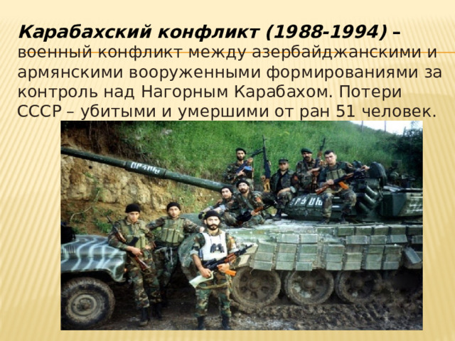 Карабахский конфликт (1988-1994) – военный конфликт между азербайджанскими и армянскими вооруженными формированиями за контроль над Нагорным Карабахом. Потери СССР – убитыми и умершими от ран 51 человек. 