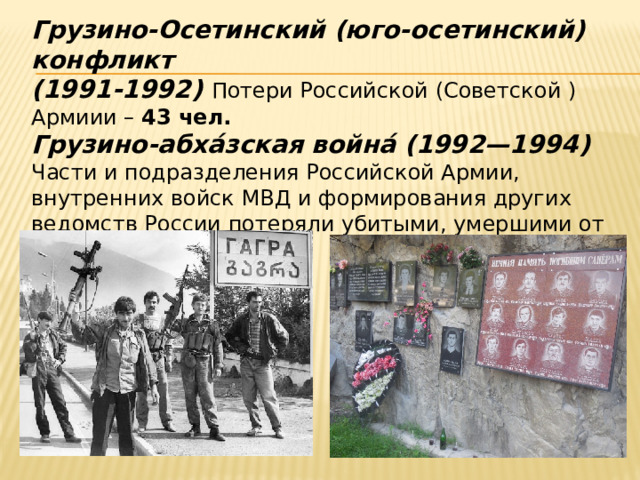 Грузино-Осетинский (юго-осетинский) конфликт (1991-1992) Потери Российской (Советской ) Армиии – 43 чел. Грузино-абха́зская война́ (1992—1994)   Части и подразделения Российской Армии, внутренних войск МВД и формирования других ведомств России потеряли убитыми, умершими от ран и болезней 73 чел . 
