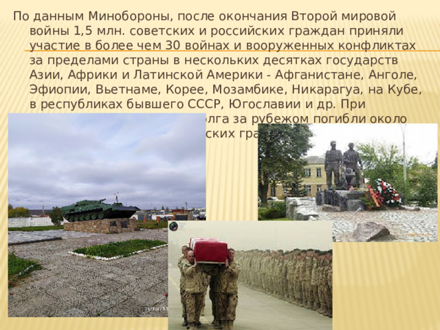 По данным Минобороны, после окончания Второй мировой войны 1,5 млн. советских и российских граждан приняли участие в более чем 30 войнах и вооруженных конфликтах за пределами страны в нескольких десятках государств Азии, Африки и Латинской Америки - Афганистане, Анголе, Эфиопии, Вьетнаме, Корее, Мозамбике, Никарагуа, на Кубе, в республиках бывшего СССР, Югославии и др. При исполнении служебного долга за рубежом погибли около 25 тыс. советских и российских граждан. 