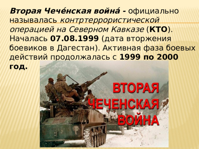  Вторая Чече́нская война́ - официально называлась  контртеррористической операцией на Северном Кавказе  ( КТО ). Началась  07.08.1999  (дата вторжения боевиков в Дагестан). Активная фаза боевых действий продолжалась с 1999 по 2000 год. 