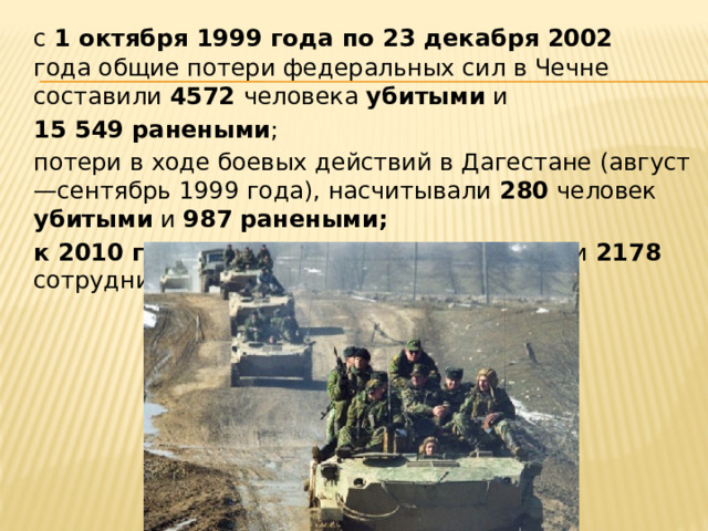  с  1 октября 1999 года по 23 декабря 2002 года общие потери федеральных сил в Чечне составили 4572 человека убитыми и  15 549 ранеными ;  потери в ходе боевых действий в Дагестане (август—сентябрь 1999 года), насчитывали 280 человек убитыми и 987  ранеными;  к 2010 году за десять лет в Чечне погибли 2178 сотрудников органов внутренних дел. 