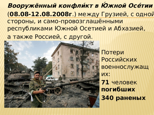  Вооружённый конфли́кт в Ю́жной Осе́тии    ( 08.08-12.08.2008г .) между Грузией, с одной стороны, и само-провозглашёнными республиками Южной Осетией и Абхазией,  а также Россией, с другой.  Потери Российских военнослужащих:  71 человек погибших  340 раненых 
