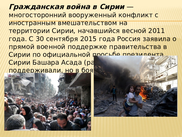  Гражданская война в Сирии  — многосторонний вооруженный конфликт с иностранным вмешательством на территории Сирии, начавшийся весной 2011 года. С 30 сентября 2015 года Россия заявила о прямой военной поддержке правительства в Сирии по официальной просьбе президента Сирии Башара Асада (раньше его тоже поддерживали, но в боях не участвовали). 