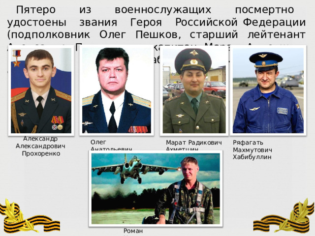 Пятеро  из  военнослужащих  посмертно  удостоены  звания  Героя  Российской Федерации  (подполковник  Олег  Пешков,  старший  лейтенант  Александр  Прохоренко, капитан  Марат  Ахметшин,  полковник  Ряфагать  Хабибуллин,  майор  Роман  Филиппов). Александр  Александрович Прохоренко Олег  Анатольевич  Пешков Марат  Радикович  Ахметшин Ряфагать  Махмутович  Хабибуллин Роман  Николаевич  Филиппов 