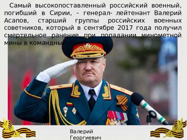 Самый  высокопоставленный  российский  военный,  погибший  в  Сирии,  -  генерал- лейтенант  Валерий  Асапов,  старший  группы  российских  военных  советников,  который в  сентябре  2017  года  получил  смертельное  ранение  при  попадании  минометной  мины  в командный  пункт. Валерий  Георгиевич  Асапов 