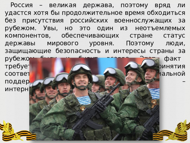 Россия  –  великая  держава,  поэтому  вряд  ли  удастся  хотя  бы  продолжительное  время обходиться  без  присутствия  российских  военнослужащих  за  рубежом.  Увы,  но  это  один из  неотъемлемых  компонентов,  обеспечивающих  стране  статус  державы  мирового уровня.  Поэтому  люди,  защищающие  безопасность  и  интересы  страны  за  рубежом, были  и  будут  всегда.  Этот  факт  требует  ясного  понимания  и  принятия соответствующих  мер  по  финансовой  и  социальной  поддержке  современных  воинов  – интернационалистов. 