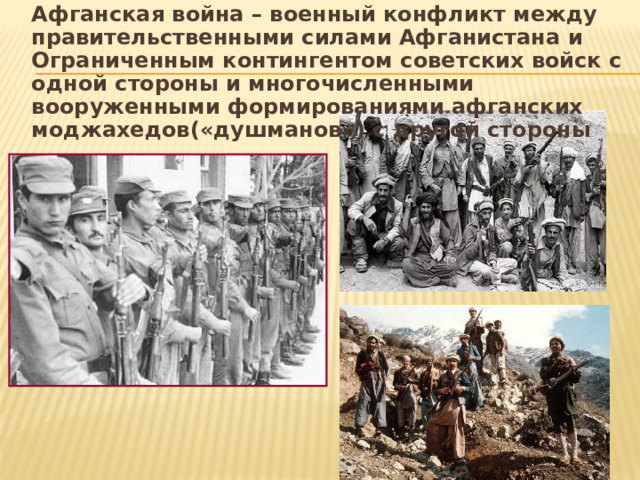Афганская война – военный конфликт между правительственными силами Афганистана и Ограниченным контингентом советских войск с одной стороны и многочисленными вооруженными формированиями афганских моджахедов(«душманов») с другой стороны 