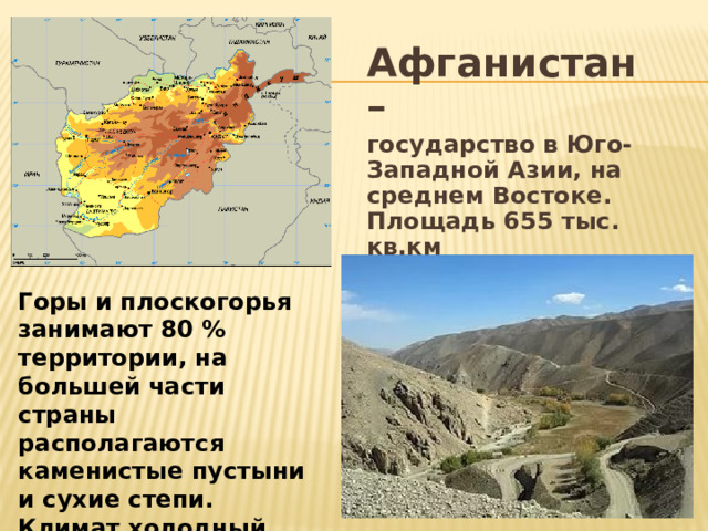 Афганистан – государство в Юго-Западной Азии, на среднем Востоке. Площадь 655 тыс. кв.км Горы и плоскогорья занимают 80 % территории, на большей части страны располагаются каменистые пустыни и сухие степи. Климат холодный зимой и сухой жаркий летом 