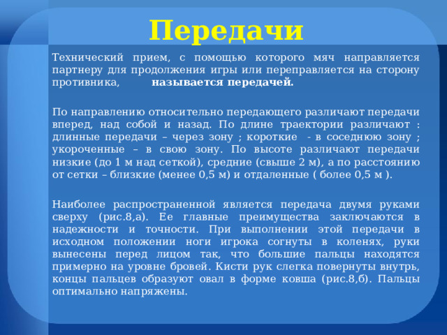 Передачи  Технический прием, с помощью которого мяч направляется партнеру для продолжения игры или переправляется на сторону противника, называется передачей.  По направлению относительно передающего различают передачи вперед, над собой и назад. По длине траектории различают : длинные передачи – через зону ; короткие - в соседнюю зону ; укороченные – в свою зону. По высоте различают передачи низкие (до 1 м над сеткой), средние (свыше 2 м), а по расстоянию от сетки – близкие (менее 0,5 м) и отдаленные ( более 0,5 м ). Наиболее распространенной является передача двумя руками сверху (рис.8,а). Ее главные преимущества заключаются в надежности и точности. При выполнении этой передачи в исходном положении ноги игрока согнуты в коленях, руки вынесены перед лицом так, что большие пальцы находятся примерно на уровне бровей. Кисти рук слегка повернуты внутрь, концы пальцев образуют овал в форме ковша (рис.8,б). Пальцы оптимально напряжены.  