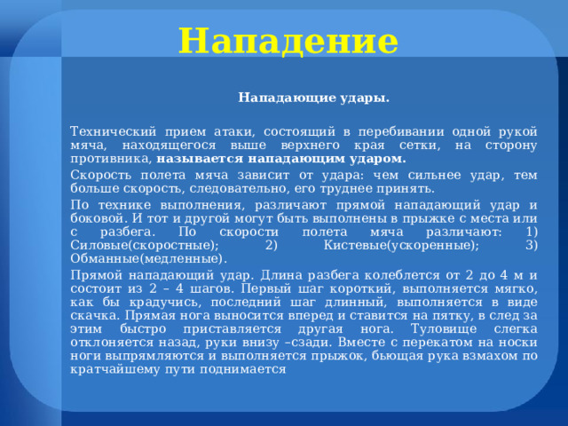 Нападение  Нападающие удары. Технический прием атаки, состоящий в перебивании одной рукой мяча, находящегося выше верхнего края сетки, на сторону противника, называется нападающим ударом. Скорость полета мяча зависит от удара: чем сильнее удар, тем больше скорость, следовательно, его труднее принять. По технике выполнения, различают прямой нападающий удар и боковой. И тот и другой могут быть выполнены в прыжке с места или с разбега. По скорости полета мяча различают: 1) Силовые(скоростные); 2) Кистевые(ускоренные); 3) Обманные(медленные). Прямой нападающий удар. Длина разбега колеблется от 2 до 4 м и состоит из 2 – 4 шагов. Первый шаг короткий, выполняется мягко, как бы крадучись, последний шаг длинный, выполняется в виде скачка. Прямая нога выносится вперед и ставится на пятку, в след за этим быстро приставляется другая нога. Туловище слегка отклоняется назад, руки внизу –сзади. Вместе с перекатом на носки ноги выпрямляются и выполняется прыжок, бьющая рука взмахом по кратчайшему пути поднимается 