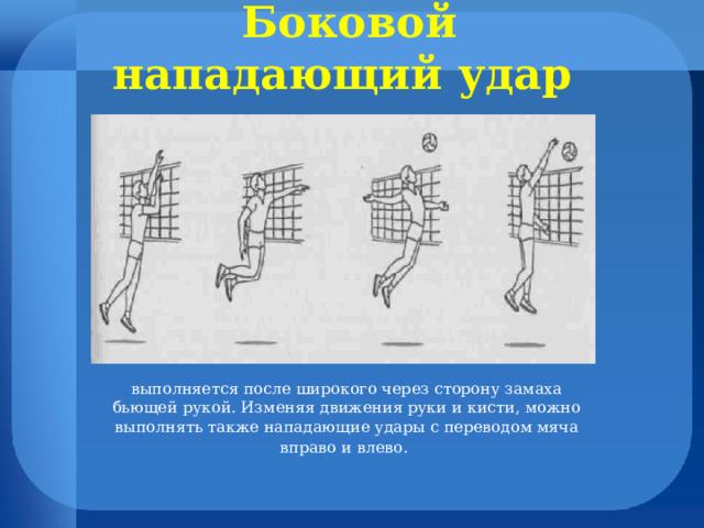 Боковой нападающий удар  выполняется после широкого через сторону замаха бьющей рукой. Изменяя движения руки и кисти, можно выполнять также нападающие удары с переводом мяча вправо и влево. 