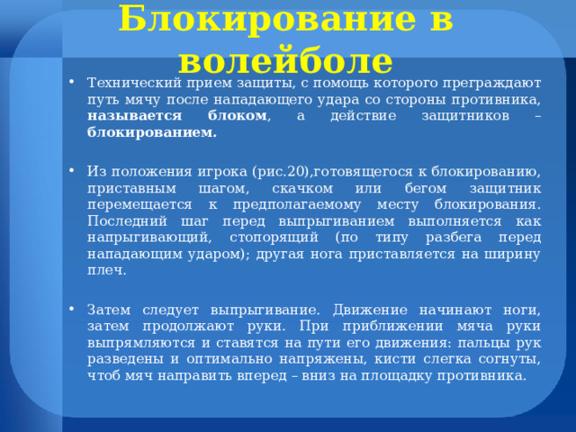 Блокирование в волейболе Технический прием защиты, с помощь которого преграждают путь мячу после нападающего удара со стороны противника, называется блоком , а действие защитников – блокированием.  Из положения игрока (рис.20),готовящегося к блокированию, приставным шагом, скачком или бегом защитник перемещается к предполагаемому месту блокирования. Последний шаг перед выпрыгиванием выполняется как напрыгивающий, стопорящий (по типу разбега перед нападающим ударом); другая нога приставляется на ширину плеч.  Затем следует выпрыгивание. Движение начинают ноги, затем продолжают руки. При приближении мяча руки выпрямляются и ставятся на пути его движения: пальцы рук разведены и оптимально напряжены, кисти слегка согнуты, чтоб мяч направить вперед – вниз на площадку противника. 