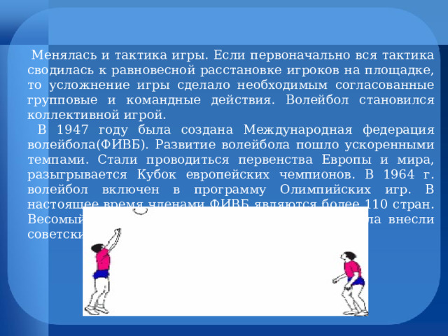  Менялась и тактика игры. Если первоначально вся тактика сводилась к равновесной расстановке игроков на площадке, то усложнение игры сделало необходимым согласованные групповые и командные действия. Волейбол становился коллективной игрой.  В 1947 году была создана Международная федерация волейбола(ФИВБ). Развитие волейбола пошло ускоренными темпами. Стали проводиться первенства Европы и мира, разыгрывается Кубок европейских чемпионов. В 1964 г. волейбол включен в программу Олимпийских игр. В настоящее время членами ФИВБ являются более 110 стран. Весомый вклад в становление мирового волейбола внесли советские спортсмены. 