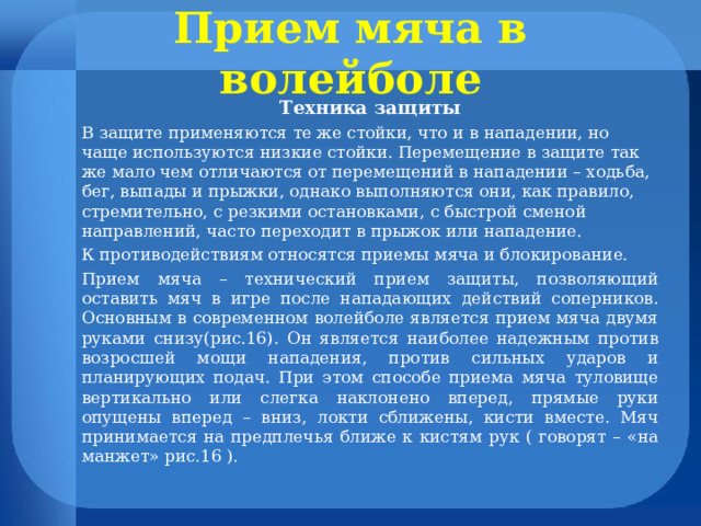 Прием мяча в волейболе Техника защиты В защите применяются те же стойки, что и в нападении, но чаще используются низкие стойки. Перемещение в защите так же мало чем отличаются от перемещений в нападении – ходьба, бег, выпады и прыжки, однако выполняются они, как правило, стремительно, с резкими остановками, с быстрой сменой направлений, часто переходит в прыжок или нападение. К противодействиям относятся приемы мяча и блокирование. Прием мяча – технический прием защиты, позволяющий оставить мяч в игре после нападающих действий соперников. Основным в современном волейболе является прием мяча двумя руками снизу(рис.16). Он является наиболее надежным против возросшей мощи нападения, против сильных ударов и планирующих подач. При этом способе приема мяча туловище вертикально или слегка наклонено вперед, прямые руки опущены вперед – вниз, локти сближены, кисти вместе. Мяч принимается на предплечья ближе к кистям рук ( говорят – «на манжет» рис.16 ). 