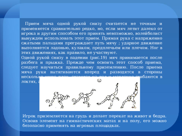 Прием мяча одной рукой снизу считается не точным и применяется сравнительно редко, но, если мяч летит далеко от игрока и другим способом его принять невозможно, волейболист вынужден использовать этот прием. Прямая рука с напряженно сжатыми пальцами преграждает путь мячу ; ударное движение выполняется ладонью, кулаком, предплечьем или плечом. Ног в этих движениях, как правило, не участвуют. Одной рукой снизу в падении (рис.19) мяч принимается после разбега и прыжка. Прежде чем освоить этот способ приема, следует научиться правильному приземлению. После приема мяча руки вытягиваются вперед и разводятся в стороны несколько шире плеч, ставятся на пол и медленно сгибаются в локтях, амортизируя силу падения. Игрок приземляется на грудь и делает перекат на живот и бедра. Освоив элемент на гимнастических матах и на полу, его можно безопасно применять на игровых площадках. 