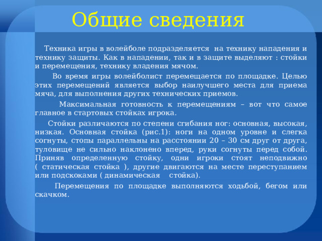 Общие сведения  Техника игры в волейболе подразделяется на технику нападения и технику защиты. Как в нападении, так и в защите выделяют : стойки и перемещения, технику владения мячом.  Во время игры волейболист перемещается по площадке. Целью этих перемещений является выбор наилучшего места для приема мяча, для выполнения других технических приемов.  Максимальная готовность к перемещениям – вот что самое главное в стартовых стойках игрока.  Стойки различаются по степени сгибания ног: основная, высокая, низкая. Основная стойка (рис.1): ноги на одном уровне и слегка согнуты, стопы параллельны на расстоянии 20 – 30 см друг от друга, туловище не сильно наклонено вперед, руки согнуты перед собой. Приняв определенную стойку, одни игроки стоят неподвижно ( статическая стойка ), другие двигаются на месте переступанием или подскоками ( динамическая стойка).  Перемещения по площадке выполняются ходьбой, бегом или скачком. 