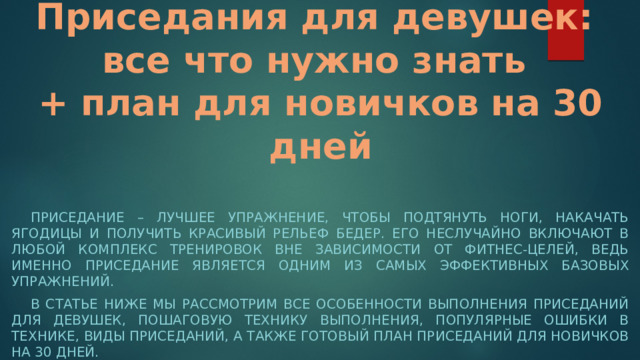 Приседания для девушек:  все что нужно знать  + план для новичков на 30 дней Приседание – лучшее упражнение, чтобы подтянуть ноги, накачать ягодицы и получить красивый рельеф бедер. Его неслучайно включают в любой комплекс тренировок вне зависимости от фитнес-целей, ведь именно приседание является одним из самых эффективных базовых упражнений. В статье ниже мы рассмотрим все особенности выполнения приседаний для девушек, пошаговую технику выполнения, популярные ошибки в технике, виды приседаний, а также готовый план приседаний для новичков на 30 дней. 