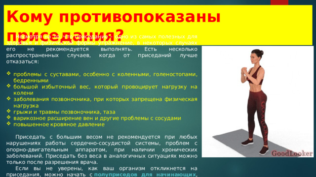 Кому противопоказаны приседания? Несмотря на то, что приседание – одно из самых полезных для здоровья и физической формы упражнение, в некоторых случаях его не рекомендуется выполнять. Есть несколько распространенных случаев, когда от приседаний лучше отказаться: проблемы с суставами, особенно с коленными, голеностопами, бедренными большой избыточный вес, который провоцирует нагрузку на колени заболевания позвоночника, при которых запрещена физическая нагрузка грыжи и травмы позвоночника, таза варикозное расширение вен и другие проблемы с сосудами повышенное кровяное давление Приседать с большим весом не рекомендуется при любых нарушениях работы сердечно-сосудистой системы, проблем с опорно-двигательным аппаратом, при наличии хронических заболеваний. Приседать без веса в аналогичных ситуациях можно только после разрешения врача. Если вы не уверены, как ваш организм откликнется на приседания, можно начать с  полуприседов для начинающих , которые позволят вам постепенно адаптировать тело к физическим нагрузкам: 