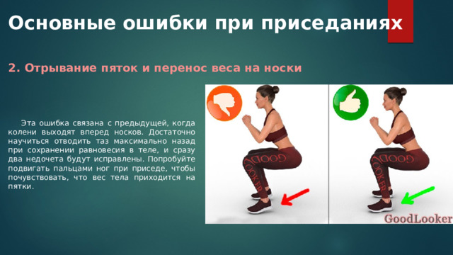 Основные ошибки при приседаниях 2. Отрывание пяток и перенос веса на носки Эта ошибка связана с предыдущей, когда колени выходят вперед носков. Достаточно научиться отводить таз максимально назад при сохранении равновесия в теле, и сразу два недочета будут исправлены. Попробуйте подвигать пальцами ног при приседе, чтобы почувствовать, что вес тела приходится на пятки. 