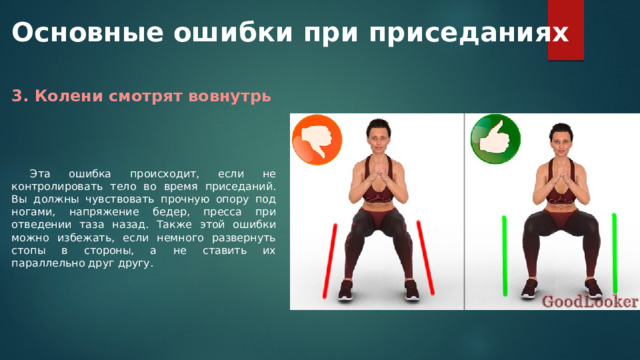Основные ошибки при приседаниях 3. Колени смотрят вовнутрь Эта ошибка происходит, если не контролировать тело во время приседаний. Вы должны чувствовать прочную опору под ногами, напряжение бедер, пресса при отведении таза назад. Также этой ошибки можно избежать, если немного развернуть стопы в стороны, а не ставить их параллельно друг другу. 