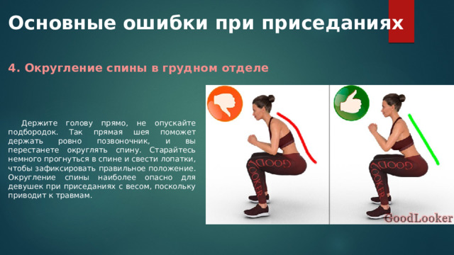 Основные ошибки при приседаниях 4. Округление спины в грудном отделе Держите голову прямо, не опускайте подбородок. Так прямая шея поможет держать ровно позвоночник, и вы перестанете округлять спину. Старайтесь немного прогнуться в спине и свести лопатки, чтобы зафиксировать правильное положение. Округление спины наиболее опасно для девушек при приседаниях с весом, поскольку приводит к травмам. 