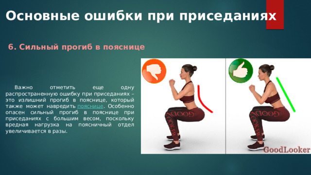 Основные ошибки при приседаниях 6. Сильный прогиб в пояснице Важно отметить еще одну распространенную ошибку при приседаниях – это излишний прогиб в пояснице, который также может навредить  пояснице . Особенно опасен сильный прогиб в пояснице при приседаниях с большим весом, поскольку вредная нагрузка на поясничный отдел увеличивается в разы. 