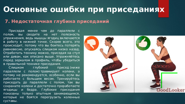 Основные ошибки при приседаниях 7. Недостаточная глубина приседаний Приседая менее чем до параллели с полом, вы сводите на нет полезность упражнения, ведь мышцы ягодиц включаются в работу в нижней точке. Скорее всего, это происходит, потому что вы боитесь потерять равновесие, опускаясь слишком низко назад. Отработать технику можно, приседая на стул или диван, как описано выше. Упражняйтесь перед зеркалом в профиль, чтобы убедиться в правильной технике приседания. Слишком глубокий присед (ниже параллели с полом) травмирует колени, а потому не рекомендуется, особенно, если вы работаете с большим весом. Тренируйтесь приседать до параллели с полом, так вы сохраните колени и достаточно проработаете ягодицы и бедра. Глубокие приседания показаны только опытным занимающимся, которые не боятся перегрузить коленные суставы. 