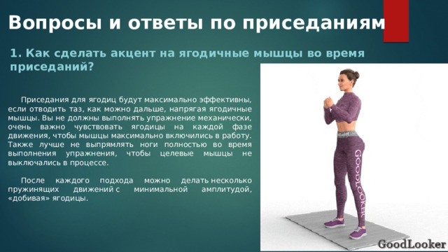 Вопросы и ответы по приседаниям 1. Как сделать акцент на ягодичные мышцы во время приседаний? Приседания для ягодиц будут максимально эффективны, если отводить таз, как можно дальше, напрягая ягодичные мышцы. Вы не должны выполнять упражнение механически, очень важно чувствовать ягодицы на каждой фазе движения, чтобы мышцы максимально включились в работу. Также лучше не выпрямлять ноги полностью во время выполнения упражнения, чтобы целевые мышцы не выключались в процессе. После каждого подхода можно делать несколько пружинящих движений с минимальной амплитудой, «добивая» ягодицы. 