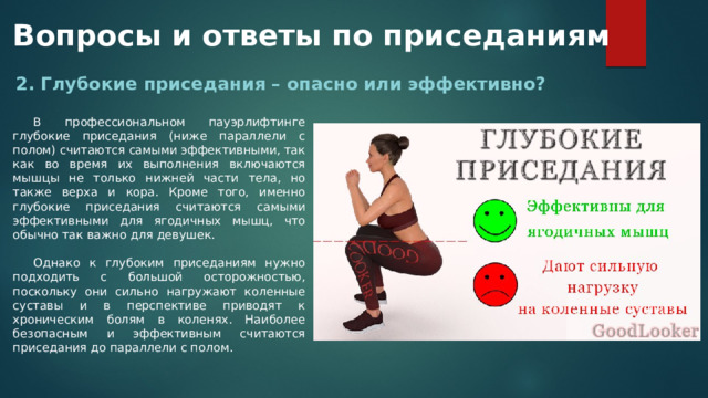 Вопросы и ответы по приседаниям 2. Глубокие приседания – опасно или эффективно? В профессиональном пауэрлифтинге глубокие приседания (ниже параллели с полом) считаются самыми эффективными, так как во время их выполнения включаются мышцы не только нижней части тела, но также верха и кора. Кроме того, именно глубокие приседания считаются самыми эффективными для ягодичных мышц, что обычно так важно для девушек. Однако к глубоким приседаниям нужно подходить с большой осторожностью, поскольку они сильно нагружают коленные суставы и в перспективе приводят к хроническим болям в коленях. Наиболее безопасным и эффективным считаются приседания до параллели с полом. 