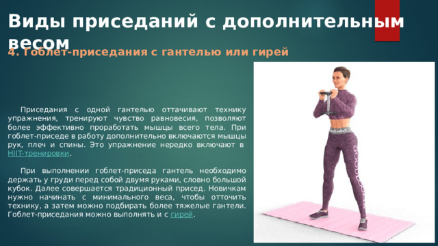Виды приседаний с дополнительным весом 4. Гоблет-приседания с гантелью или гирей Приседания с одной гантелью оттачивают технику упражнения, тренируют чувство равновесия, позволяют более эффективно проработать мышцы всего тела. При гоблет-приседе в работу дополнительно включаются мышцы рук, плеч и спины. Это упражнение нередко включают в  HIIT-тренировки . При выполнении гоблет-приседа гантель необходимо держать у груди перед собой двумя руками, словно большой кубок. Далее совершается традиционный присед. Новичкам нужно начинать с минимального веса, чтобы отточить технику, а затем можно подбирать более тяжелые гантели. Гоблет-приседания можно выполнять и с  гирей . 