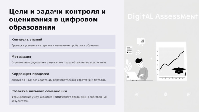  Цели и задачи контроля и оценивания в цифровом образовании Контроль знаний Проверка усвоения материала и выявление пробелов в обучении. Мотивация Стремление к улучшению результатов через объективное оценивание. Коррекция процесса Анализ данных для адаптации образовательных стратегий и методов. Развитие навыков самооценки Формирование у обучающихся критического отношения к собственным результатам. 