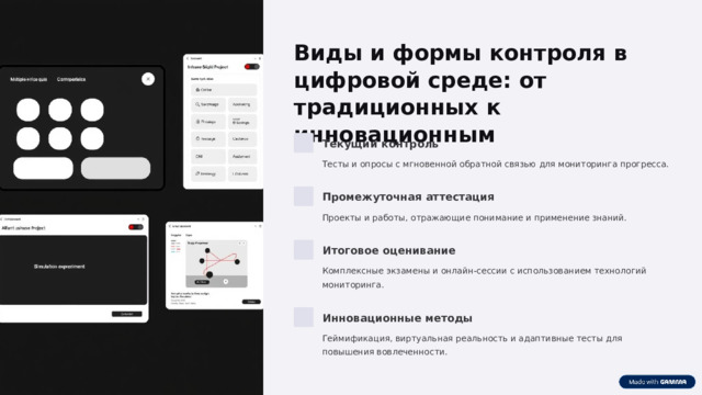  Виды и формы контроля в цифровой среде: от традиционных к инновационным Текущий контроль Тесты и опросы с мгновенной обратной связью для мониторинга прогресса. Промежуточная аттестация Проекты и работы, отражающие понимание и применение знаний. Итоговое оценивание Комплексные экзамены и онлайн-сессии с использованием технологий мониторинга. Инновационные методы Геймификация, виртуальная реальность и адаптивные тесты для повышения вовлеченности. 
