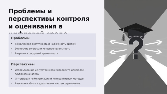  Проблемы и перспективы контроля и оценивания в цифровой среде Проблемы Техническая доступность и надежность систем Этические вопросы и конфиденциальность Разрывы в цифровой грамотности Перспективы Использование искусственного интеллекта для более глубокого анализа Интеграция геймификации и интерактивных методов Развитие гибких и адаптивных систем оценивания 