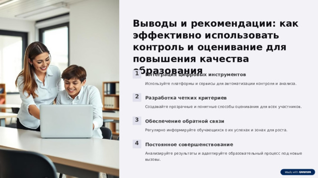  Выводы и рекомендации: как эффективно использовать контроль и оценивание для повышения качества образования 1 Интеграция цифровых инструментов Используйте платформы и сервисы для автоматизации контроля и анализа. 2 Разработка четких критериев Создавайте прозрачные и понятные способы оценивания для всех участников. 3 Обеспечение обратной связи Регулярно информируйте обучающихся о их успехах и зонах для роста. 4 Постоянное совершенствование Анализируйте результаты и адаптируйте образовательный процесс под новые вызовы. 