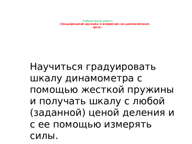  Лабораторная работа  «Градуирование пружины и измерение сил динамометром».  Цель:     Научиться градуировать шкалу динамометра с помощью жесткой пружины и получать шкалу с любой (заданной) ценой деления и с ее помощью измерять силы. 