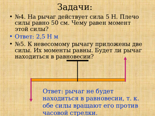 Задачи: № 4. На рычаг действует сила 5 Н. Плечо силы равно 50 см. Чему равен момент этой силы? Ответ: 2,5 Н м № 5. К невесомому рычагу приложены две силы. Их моменты равны. Будет ли рычаг находиться в равновесии? Ответ: рычаг не будет находиться в равновесии, т. к. обе силы вращают его против часовой стрелки. 