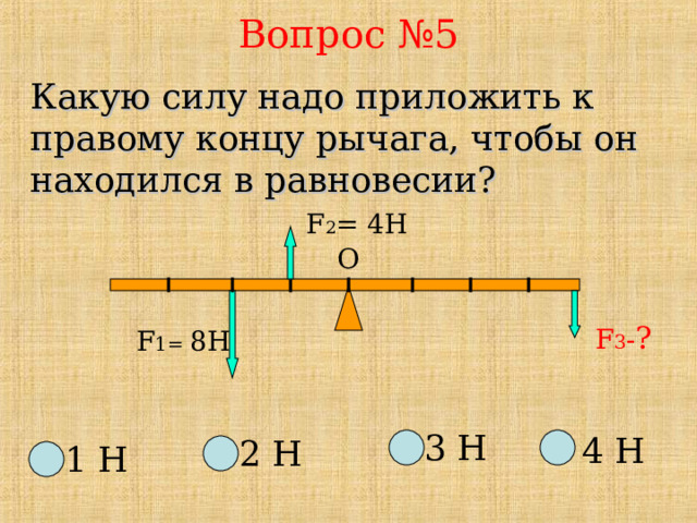 Вопрос №5 Какую силу надо приложить к правому концу рычага, чтобы он находился в равновесии?   F 2 = 4 H О F 3 - ? F 1=  8 H 3 Н 4 Н 2 Н 1 Н 