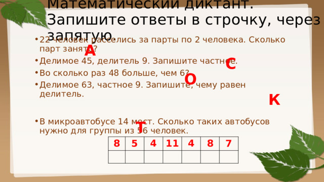 Математический диктант.  Запишите ответы в строчку, через запятую. 22 человек расселись за парты по 2 человека. Сколько парт занято? Делимое 45, делитель 9. Запишите частное. Во сколько раз 48 больше, чем 6? Делимое 63, частное 9. Запишите, чему равен делитель.  В микроавтобусе 14 мест. Сколько таких автобусов нужно для группы из 56 человек. А С О К Т 8 5 4 11 4 8 7 