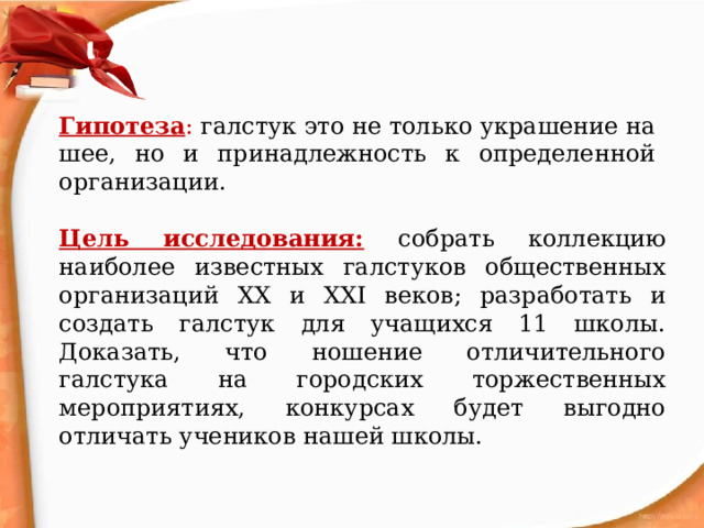Гипотеза : галстук это не только украшение на шее, но и принадлежность к определенной организации. Цель исследования:  собрать коллекцию наиболее известных галстуков общественных организаций ХХ и ХХI веков; разработать и создать галстук для учащихся 11 школы. Доказать, что ношение отличительного галстука на городских торжественных мероприятиях, конкурсах будет выгодно отличать учеников нашей школы. 