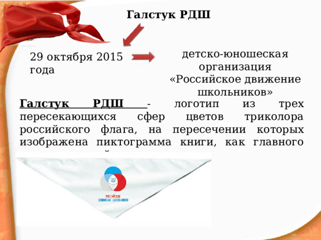 Галстук РДШ детско-юношеская организация «Российское движение школьников» 29 октября 2015 года Галстук РДШ - логотип из трех пересекающихся сфер цветов триколора российского флага, на пересечении которых изображена пиктограмма книги, как главного символа знаний. Кузьмичёва Л. Минеева Г. Овчинникова Г. Лисичкина А. 