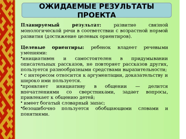                   Ожидаемые результаты проекта Планируемый результат: развитие связной монологической речи в соответствии с возрастной нормой развития (достижение целевых ориентиров). Целевые ориентиры: ребенок владеет речевыми умениями: инициативен и самостоятелен в придумывании описательных рассказов, не повторяет рассказов других, пользуется разнообразными средствами выразительности;  с интересом относится к аргументации, доказательству и широко ими пользуется. проявляет инициативу в общении — делится впечатлениями со сверстниками, задает вопросы, привлекает к общению детей;  имеет богатый словарный запас; безошибочно пользуется обобщающими словами и понятиями. 