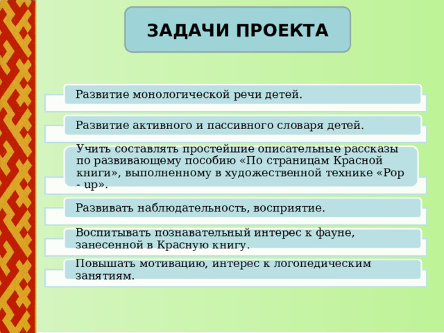        Задачи проекта Развитие монологической речи детей. Развитие активного и пассивного словаря детей. Учить составлять простейшие описательные рассказы по развивающему пособию «По страницам Красной книги», выполненному в художественной технике «Pop - up». Развивать наблюдательность, восприятие. Воспитывать познавательный интерес к фауне, занесенной в Красную книгу. Повышать мотивацию, интерес к логопедическим занятиям. 3 
