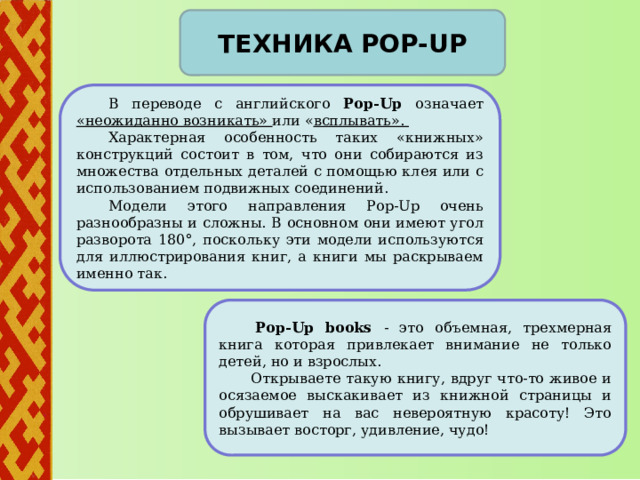       Техника pop-up  В переводе с английского Рop-Up означает «неожиданно возникать» или « всплывать».  Характерная особенность таких «книжных» конструкций состоит в том, что они собираются из множества отдельных деталей с помощью клея или с использованием подвижных соединений.  Модели этого направления Рop-Up очень разнообразны и сложны. В основном они имеют угол разворота 180°, поскольку эти модели используются для иллюстрирования книг, а книги мы раскрываем именно так .    Рop-Up books - это объемная, трехмерная книга которая привлекает внимание не только детей, но и взрослых.  Открываете такую книгу, вдруг что-то живое и осязаемое выскакивает из книжной страницы и обрушивает на вас невероятную красоту! Это вызывает восторг, удивление, чудо! 4 