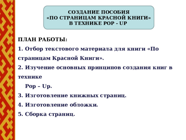 Создание пособия «По страницам Красной книги» в технике Рop - Up План работы: 1. Отбор текстового материала для книги «По страницам Красной Книги». 2. Изучение основных принципов создания книг в технике  Рop – Up. 3. Изготовление книжных страниц. 4. Изготовление обложки. 5. Сборка страниц.  4 