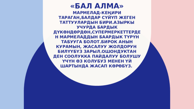 «Бал алма»  Мармелад-кеңири тараган,балдар сүйүп жеген таттуулардын бири.Азыркы учурда бардык дүкөндөрдөн,супермеркеттерден мармеладдын баардык түрүн табууга болот.Бирок анын курамын, жасалуу жолдорун билүүбүз зарыл.Ошондуктан ден соолукка пайдалуу болушу үчүн өз колубуз менен үй шартында жасап көрөбүз. 